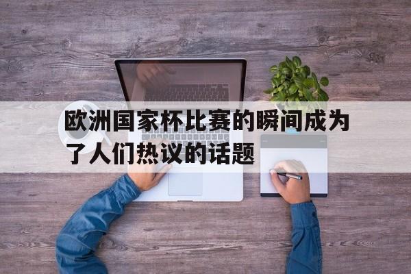 欧洲国家杯比赛的瞬间成为了人们热议的话题