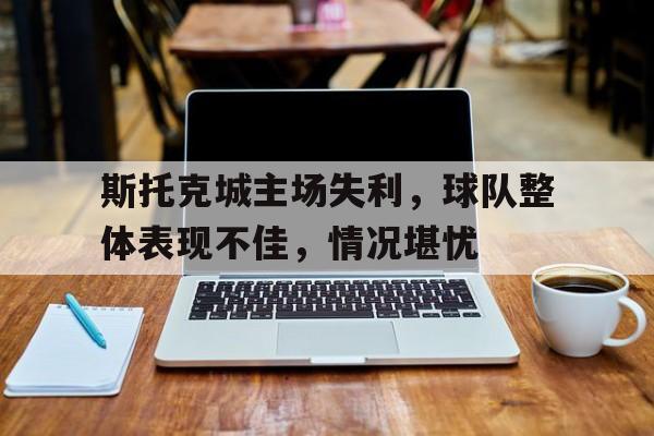包含斯托克城主场失利，球队整体表现不佳，情况堪忧的词条
