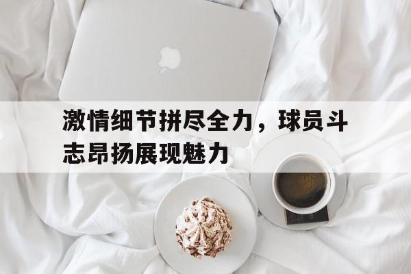 激情细节拼尽全力，球员斗志昂扬展现魅力的简单介绍