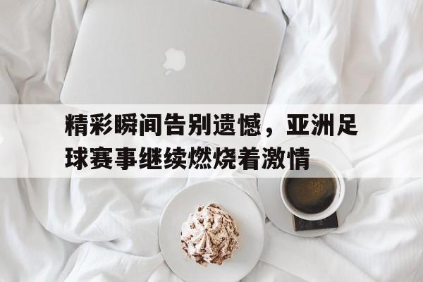 关于精彩瞬间告别遗憾，亚洲足球赛事继续燃烧着激情的信息