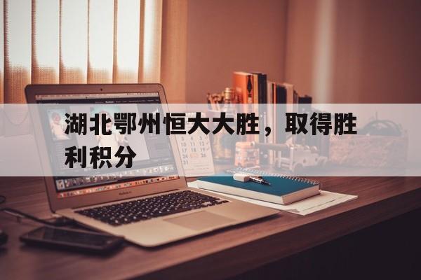 湖北鄂州恒大大胜，取得胜利积分的简单介绍