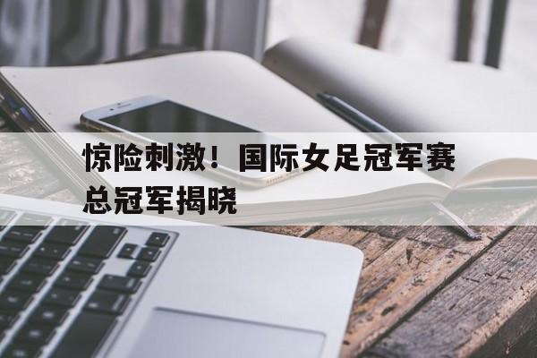 惊险刺激！国际女足冠军赛总冠军揭晓