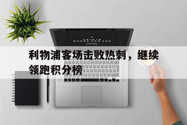 关于利物浦客场击败热刺，继续领跑积分榜的信息