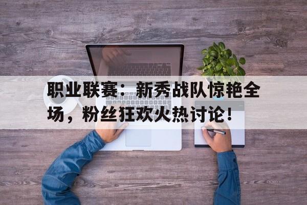 职业联赛：新秀战队惊艳全场，粉丝狂欢火热讨论！新秀队的含义
