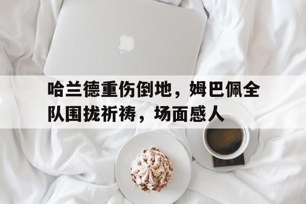 哈兰德重伤倒地，姆巴佩全队围拢祈祷，场面感人