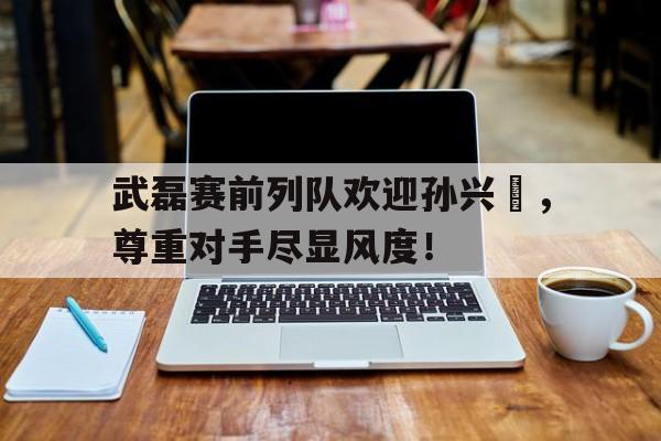 武磊赛前列队欢迎孙兴慜，尊重对手尽显风度！