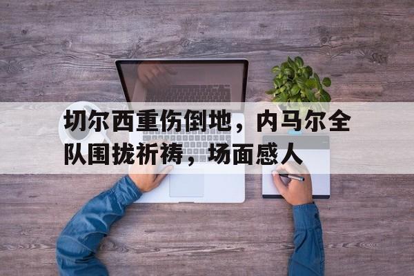 切尔西重伤倒地，内马尔全队围拢祈祷，场面感人除我以外全队反派诺尔维雅笔趣阁