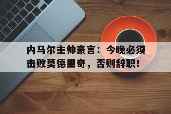 内马尔主帅豪言：今晚必须击败莫德里奇，否则辞职！青莲剑歌原文